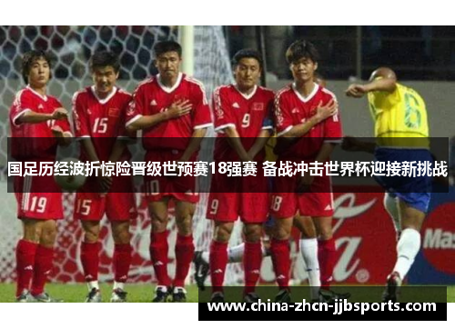 国足历经波折惊险晋级世预赛18强赛 备战冲击世界杯迎接新挑战